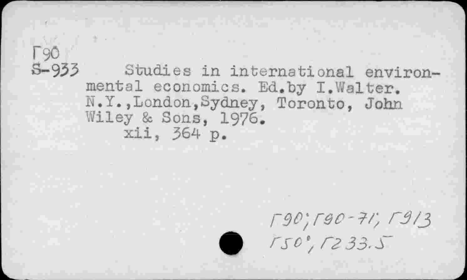 ﻿rgo
S-93.5 Studies in international environmental economics. Ed.by I.Walter.
N.Y.»London,Sydney, Toronto, John Wiley & Sons, 1976.
xii, ^64 p.
rl~3 33- s